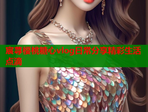 宸荨樱桃糖心vlog日常分享精彩生活点滴  第1张