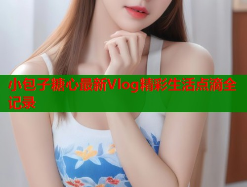 小包子糖心最新Vlog精彩生活点滴全记录  第1张