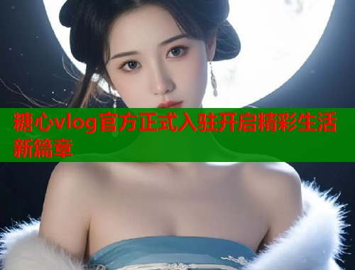 糖心vlog官方正式入驻开启精彩生活新篇章  第2张