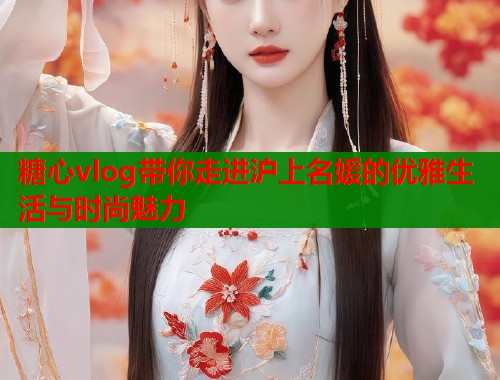 糖心vlog带你走进沪上名媛的优雅生活与时尚魅力  第1张