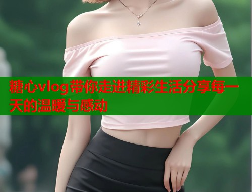 糖心vlog带你走进精彩生活分享每一天的温暖与感动  第1张