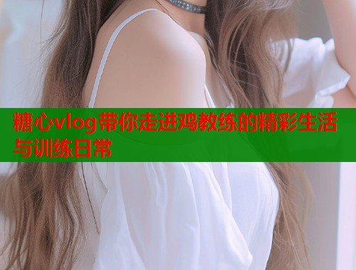 糖心vlog带你走进鸡教练的精彩生活与训练日常  第2张