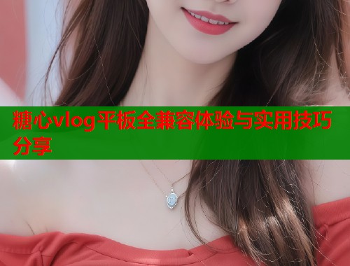 糖心vlog平板全兼容体验与实用技巧分享  第2张
