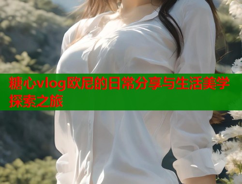 糖心vlog欧尼的日常分享与生活美学探索之旅  第1张