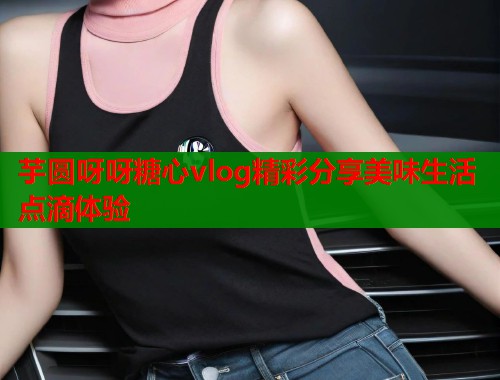 芋圆呀呀糖心vlog精彩分享美味生活点滴体验  第1张