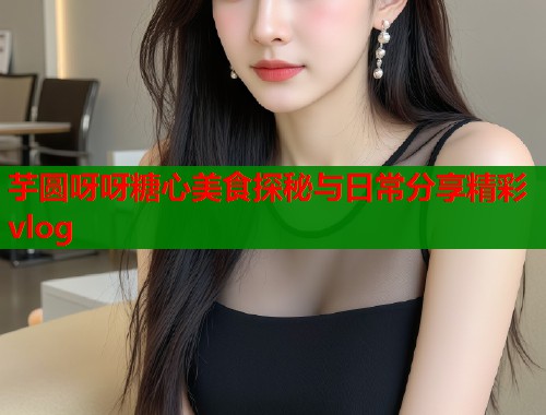 芋圆呀呀糖心美食探秘与日常分享精彩vlog  第1张