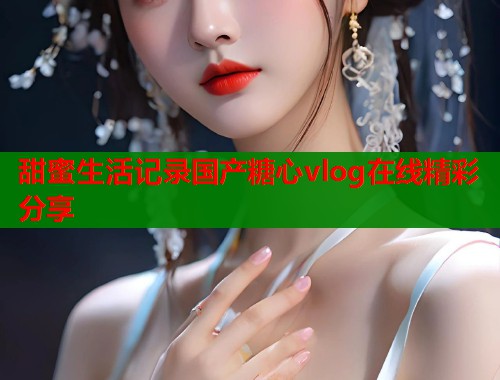 甜蜜生活记录国产糖心vlog在线精彩分享  第2张