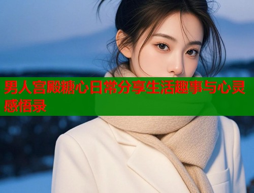 男人宫殿糖心日常分享生活趣事与心灵感悟录  第1张