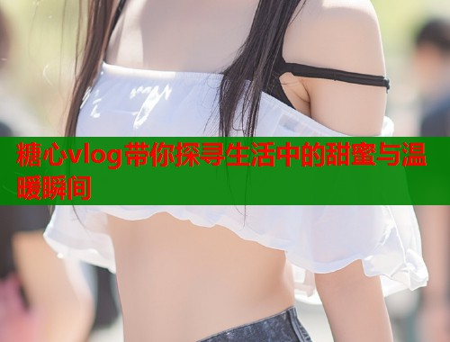 糖心vlog带你探寻生活中的甜蜜与温暖瞬间  第1张