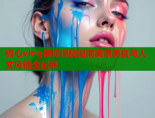 糖心vlog带你探秘湖南美景美食与人文风情全纪录  第1张