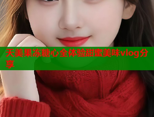天美果冻糖心全体验甜蜜美味vlog分享  第1张