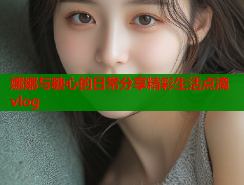 娜娜与糖心的日常分享精彩生活点滴vlog  第1张