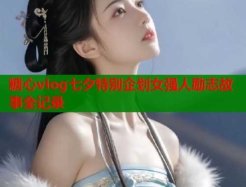 糖心vlog七夕特别企划女强人励志故事全记录  第1张