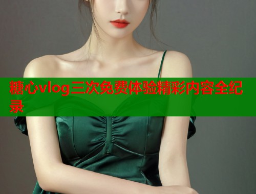 糖心vlog三次免费体验精彩内容全纪录  第1张