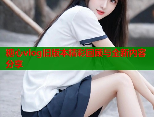 糖心vlog旧版本精彩回顾与全新内容分享  第2张