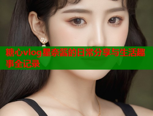 糖心vlog星奈酱的日常分享与生活趣事全记录  第1张
