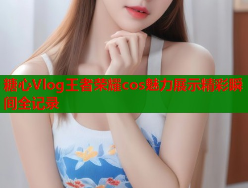 糖心Vlog王者荣耀cos魅力展示精彩瞬间全记录  第1张