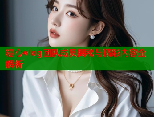 糖心vlog团队成员揭秘与精彩内容全解析  第1张