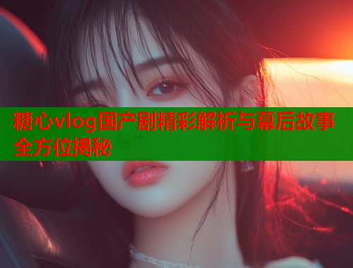 糖心vlog国产剧精彩解析与幕后故事全方位揭秘  第1张