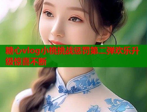 糖心vlog小桃挑战惩罚第二弹欢乐升级惊喜不断  第1张