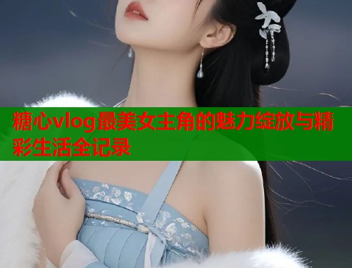 糖心vlog最美女主角的魅力绽放与精彩生活全记录  第1张