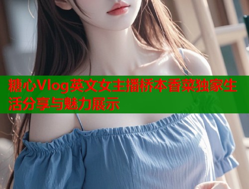 糖心Vlog英文女主播桥本香菜独家生活分享与魅力展示  第1张