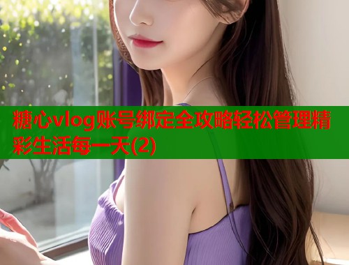 糖心vlog账号绑定全攻略轻松管理精彩生活每一天(2)  第1张