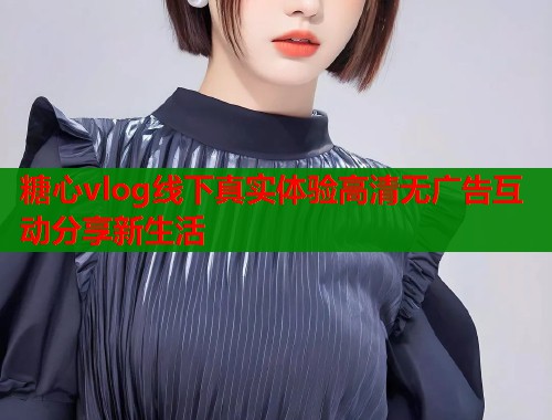 糖心vlog线下真实体验高清无广告互动分享新生活  第1张