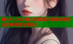 糖心VLOG小桃大片甜美日常精彩瞬间全纪录尽显生活魅力